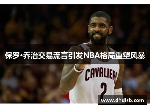 保罗·乔治交易流言引发NBA格局重塑风暴