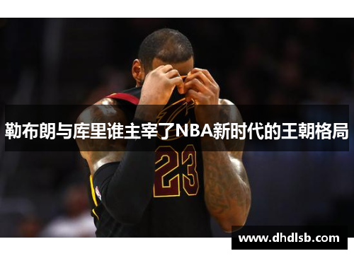 勒布朗与库里谁主宰了NBA新时代的王朝格局