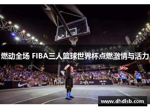燃动全场 FIBA三人篮球世界杯点燃激情与活力 燃动全场 FIBA三人篮球世界杯点燃激情与活力