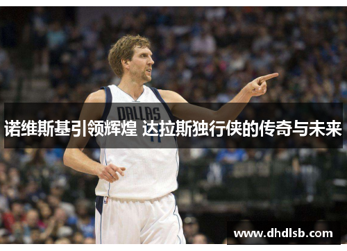 诺维斯基引领辉煌 达拉斯独行侠的传奇与未来 诺维斯基引领辉煌 达拉斯独行侠的传奇与未来