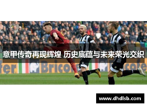 意甲传奇再现辉煌 历史底蕴与未来荣光交织 意甲传奇再现辉煌 历史底蕴与未来荣光交织