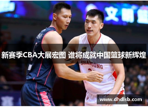 新赛季CBA大展宏图 谁将成就中国篮球新辉煌 新赛季CBA大展宏图 谁将成就中国篮球新辉煌