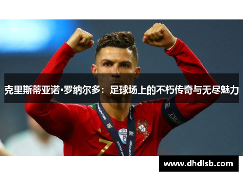 克里斯蒂亚诺·罗纳尔多:足球场上的不朽传奇与无尽魅力 克里斯蒂亚诺·罗纳尔多:足球场上的不朽传奇与无尽魅力