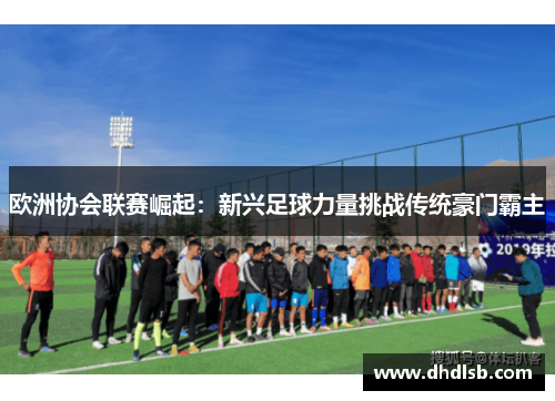 欧洲协会联赛崛起:新兴足球力量挑战传统豪门霸主 欧洲协会联赛崛起:新兴足球力量挑战传统豪门霸主