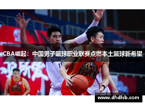 CBA崛起:中国男子篮球职业联赛点燃本土篮球新希望 CBA崛起:中国男子篮球职业联赛点燃本土篮球新希望