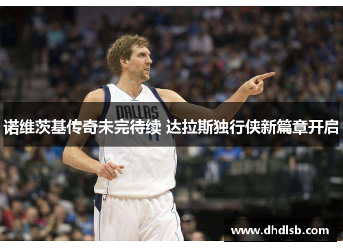 诺维茨基传奇未完待续 达拉斯独行侠新篇章开启 诺维茨基传奇未完待续 达拉斯独行侠新篇章开启