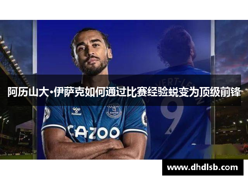 阿历山大·伊萨克如何通过比赛经验蜕变为顶级前锋 阿历山大·伊萨克如何通过比赛经验蜕变为顶级前锋