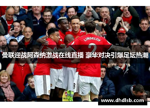 曼联迎战阿森纳激战在线直播 豪华对决引爆足坛热潮 曼联迎战阿森纳激战在线直播 豪华对决引爆足坛热潮