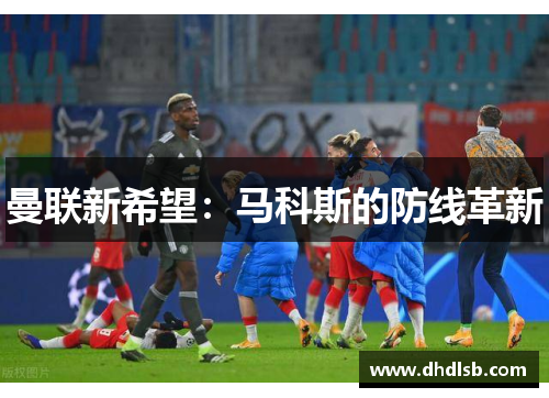 曼联新希望:马科斯的防线革新 曼联新希望:马科斯的防线革新