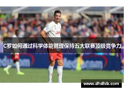 C罗如何通过科学体能管理保持五大联赛顶级竞争力 C罗如何通过科学体能管理保持五大联赛顶级竞争力