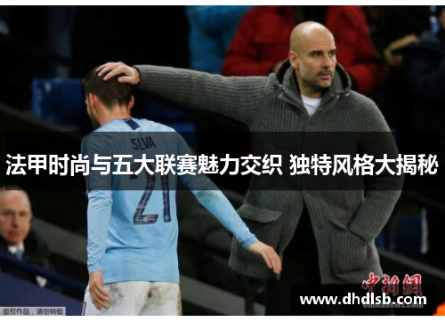法甲时尚与五大联赛魅力交织 独特风格大揭秘 法甲时尚与五大联赛魅力交织 独特风格大揭秘